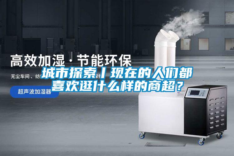 城市探索丨現(xiàn)在的人們都喜歡逛什么樣的商超？