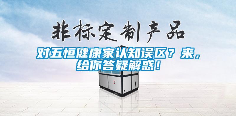 對五恒健康家認知誤區(qū)？來，給你答疑解惑！