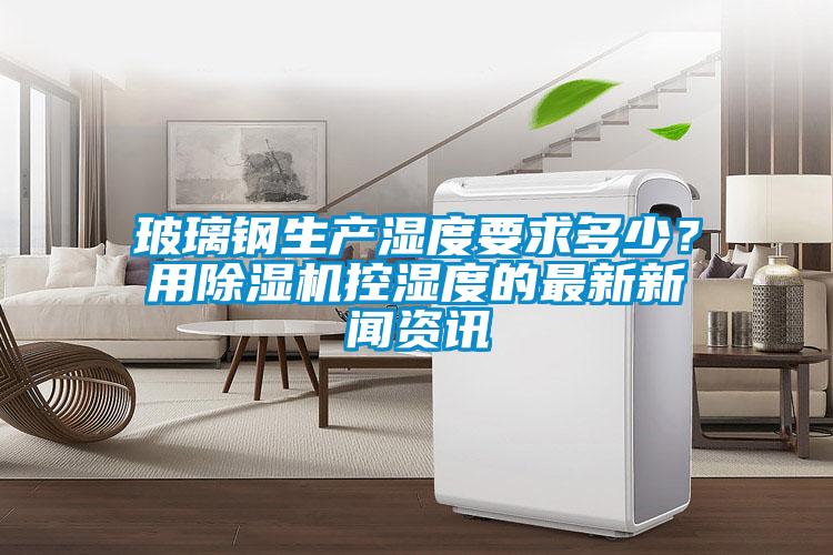 玻璃鋼生產(chǎn)濕度要求多少？用除濕機(jī)控濕度的最新新聞資訊