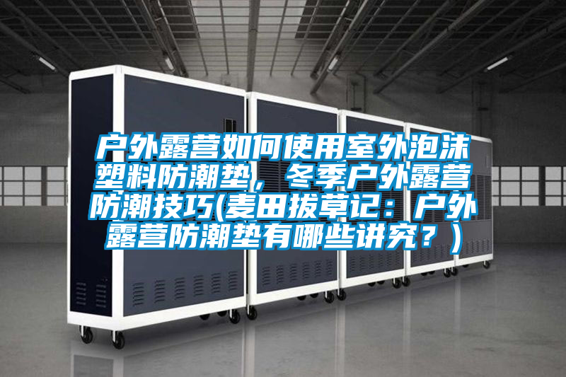 戶外露營(yíng)如何使用室外泡沫塑料防潮墊，冬季戶外露營(yíng)防潮技巧(麥田拔草記：戶外露營(yíng)防潮墊有哪些講究？)